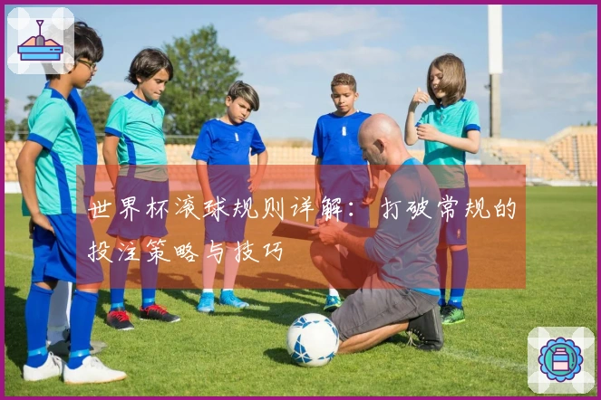 世界杯滚球规则详解：打破常规的投注策略与技巧