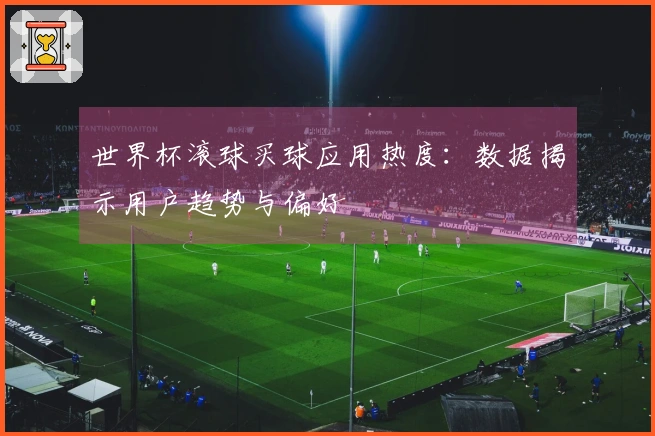 世界杯滚球买球应用热度：数据揭示用户趋势与偏好